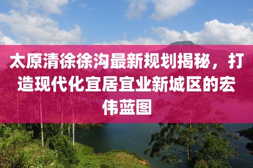 太原清徐徐溝最新規(guī)劃揭秘，打造現(xiàn)代化宜居宜業(yè)新城區(qū)的宏偉藍(lán)圖