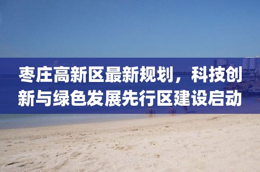 棗莊高新區(qū)最新規(guī)劃，科技創(chuàng)新與綠色發(fā)展先行區(qū)建設(shè)啟動(dòng)