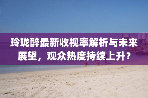 玲瓏醉最新收視率解析與未來展望，觀眾熱度持續(xù)上升？