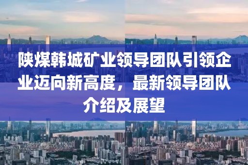 陜煤韓城礦業(yè)領(lǐng)導(dǎo)團(tuán)隊(duì)引領(lǐng)企業(yè)邁向新高度，最新領(lǐng)導(dǎo)團(tuán)隊(duì)介紹及展望