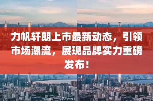 力帆軒朗上市最新動態(tài)，引領(lǐng)市場潮流，展現(xiàn)品牌實力重磅發(fā)布！