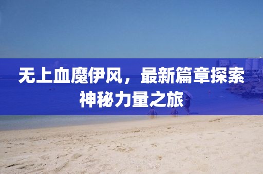 無上血魔伊風(fēng)，最新篇章探索神秘力量之旅