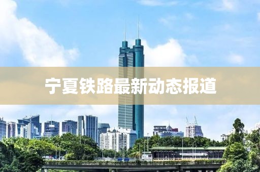 寧夏鐵路最新動(dòng)態(tài)報(bào)道