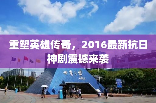 重塑英雄傳奇，2016最新抗日神劇震撼來(lái)襲