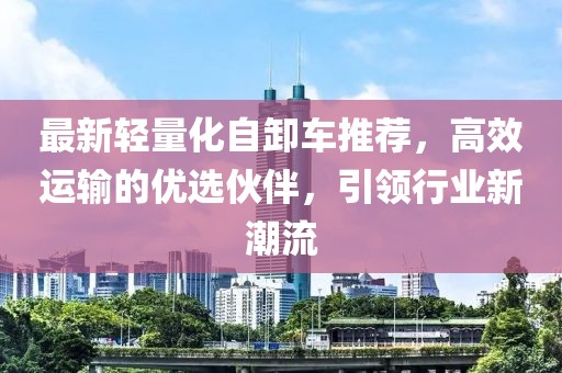 最新輕量化自卸車推薦，高效運(yùn)輸?shù)膬?yōu)選伙伴，引領(lǐng)行業(yè)新潮流