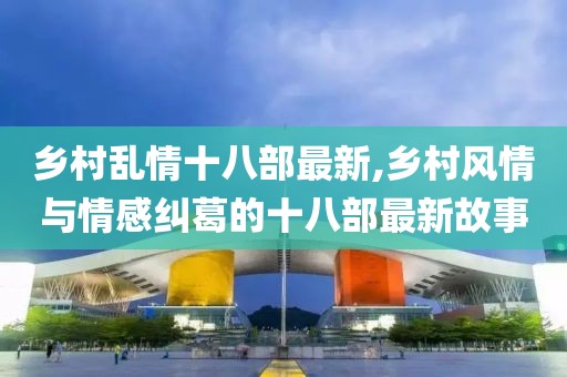鄉(xiāng)村亂情十八部最新,鄉(xiāng)村風(fēng)情與情感糾葛的十八部最新故事