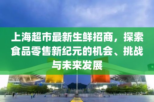上海超市最新生鮮招商，探索食品零售新紀元的機會、挑戰(zhàn)與未來發(fā)展