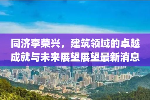 同濟(jì)李榮興，建筑領(lǐng)域的卓越成就與未來(lái)展望展望最新消息