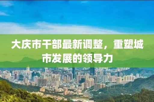 大慶市干部最新調(diào)整，重塑城市發(fā)展的領(lǐng)導(dǎo)力