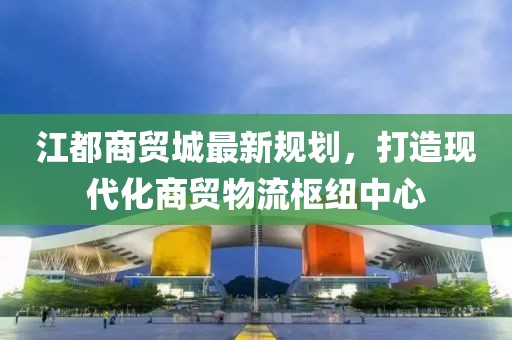 江都商貿城最新規(guī)劃，打造現代化商貿物流樞紐中心