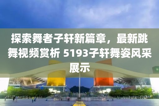 探索舞者子軒新篇章，最新跳舞視頻賞析 5193子軒舞姿風(fēng)采展示
