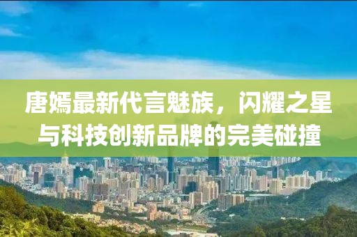 唐嫣最新代言魅族，閃耀之星與科技創(chuàng)新品牌的完美碰撞