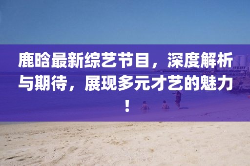 鹿晗最新綜藝節(jié)目，深度解析與期待，展現(xiàn)多元才藝的魅力！