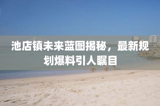 池店鎮(zhèn)未來(lái)藍(lán)圖揭秘，最新規(guī)劃爆料引人矚目