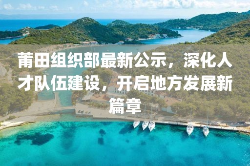 莆田組織部最新公示，深化人才隊(duì)伍建設(shè)，開(kāi)啟地方發(fā)展新篇章