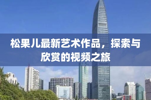 松果兒最新藝術(shù)作品，探索與欣賞的視頻之旅