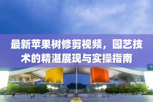 最新蘋果樹修剪視頻，園藝技術(shù)的精湛展現(xiàn)與實(shí)操指南