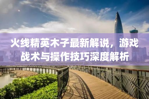 火線精英木子最新解說，游戲戰(zhàn)術(shù)與操作技巧深度解析