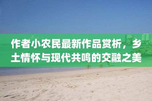 作者小農(nóng)民最新作品賞析，鄉(xiāng)土情懷與現(xiàn)代共鳴的交融之美
