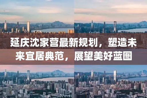 延慶沈家營最新規(guī)劃，塑造未來宜居典范，展望美好藍(lán)圖