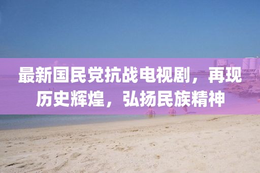 最新國(guó)民黨抗戰(zhàn)電視劇，再現(xiàn)歷史輝煌，弘揚(yáng)民族精神