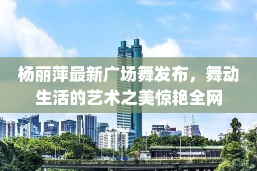 楊麗萍最新廣場(chǎng)舞發(fā)布，舞動(dòng)生活的藝術(shù)之美驚艷全網(wǎng)