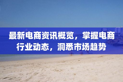 最新電商資訊概覽，掌握電商行業(yè)動態(tài)，洞悉市場趨勢