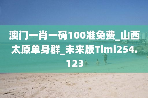 澳門一肖一碼100準(zhǔn)免費(fèi)_山西太原單身群_未來版Timi254.123