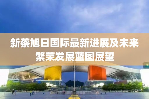 新蔡旭日國際最新進展及未來繁榮發(fā)展藍圖展望
