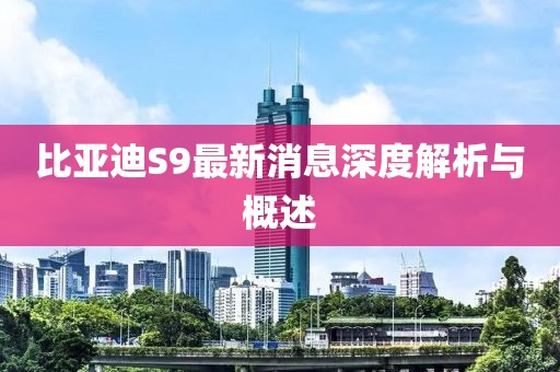比亞迪S9最新消息深度解析與概述