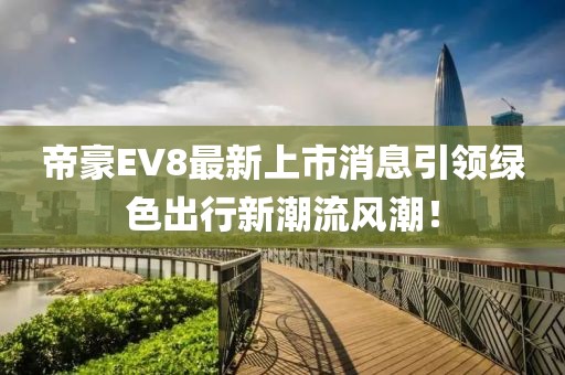 帝豪EV8最新上市消息引領(lǐng)綠色出行新潮流風(fēng)潮！