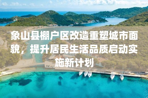 象山縣棚戶區(qū)改造重塑城市面貌，提升居民生活品質(zhì)啟動實施新計劃