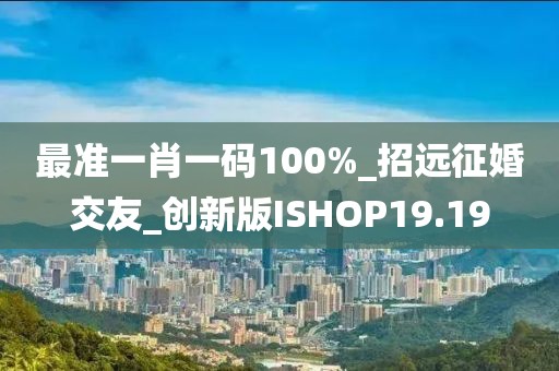 最準(zhǔn)一肖一碼100%_招遠(yuǎn)征婚交友_創(chuàng)新版ISHOP19.19