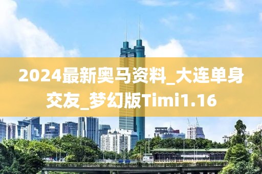 2024最新奧馬資料_大連單身交友_夢(mèng)幻版Timi1.16
