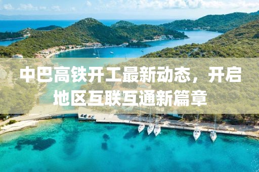 中巴高鐵開工最新動態(tài)，開啟地區(qū)互聯(lián)互通新篇章