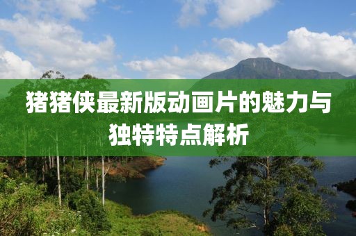 豬豬俠最新版動(dòng)畫片的魅力與獨(dú)特特點(diǎn)解析