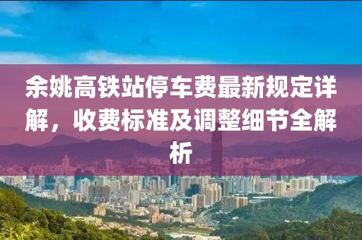 余姚高鐵站停車費最新規(guī)定詳解，收費標(biāo)準(zhǔn)及調(diào)整細(xì)節(jié)全解析
