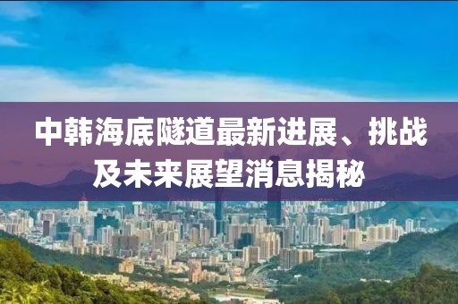 中韓海底隧道最新進(jìn)展、挑戰(zhàn)及未來(lái)展望消息揭秘