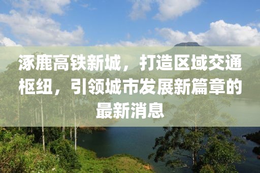 涿鹿高鐵新城，打造區(qū)域交通樞紐，引領(lǐng)城市發(fā)展新篇章的最新消息