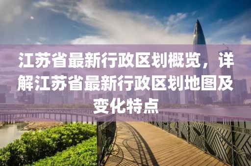 江蘇省最新行政區(qū)劃概覽，詳解江蘇省最新行政區(qū)劃地圖及變化特點(diǎn)