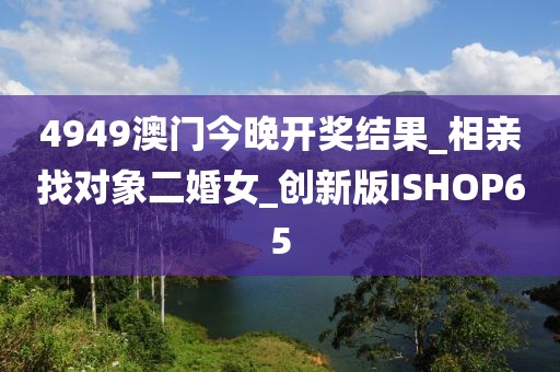 4949澳門今晚開獎結(jié)果_相親找對象二婚女_創(chuàng)新版ISHOP65