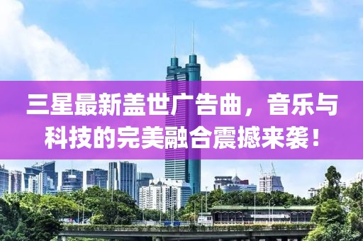 三星最新蓋世廣告曲，音樂(lè)與科技的完美融合震撼來(lái)襲！