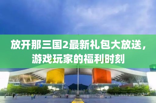 放開那三國2最新禮包大放送，游戲玩家的福利時刻