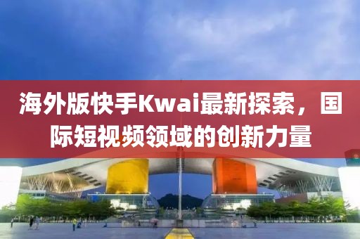 海外版快手Kwai最新探索，國(guó)際短視頻領(lǐng)域的創(chuàng)新力量