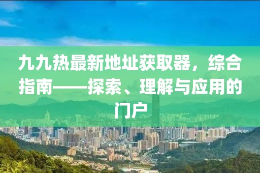 九九熱最新地址獲取器，綜合指南——探索、理解與應(yīng)用的門戶