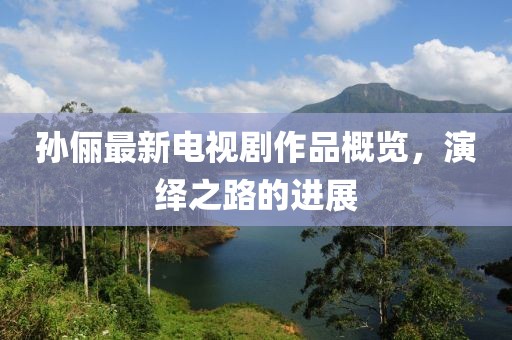 孫儷最新電視劇作品概覽，演繹之路的進(jìn)展