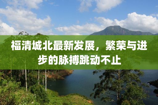 福清城北最新發(fā)展，繁榮與進步的脈搏跳動不止