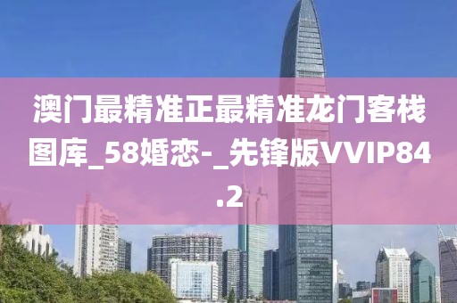 澳門最精準(zhǔn)正最精準(zhǔn)龍門客棧圖庫_58婚戀-_先鋒版VVIP84.2