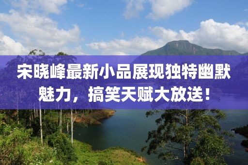 宋曉峰最新小品展現(xiàn)獨特幽默魅力，搞笑天賦大放送！