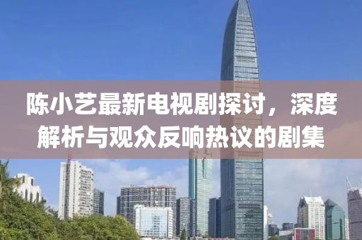 陳小藝最新電視劇探討，深度解析與觀眾反響熱議的劇集
